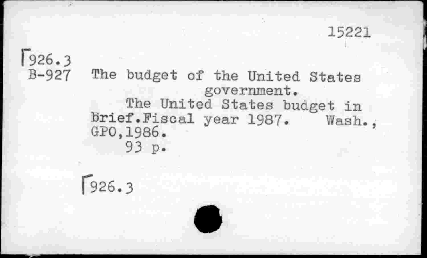 ﻿15221
[926.3
B-927 The budget of the United States government.
The United States budget in brief.Fiscal year 1987. Wash., GPO,1986.
93 p.
[*926.3